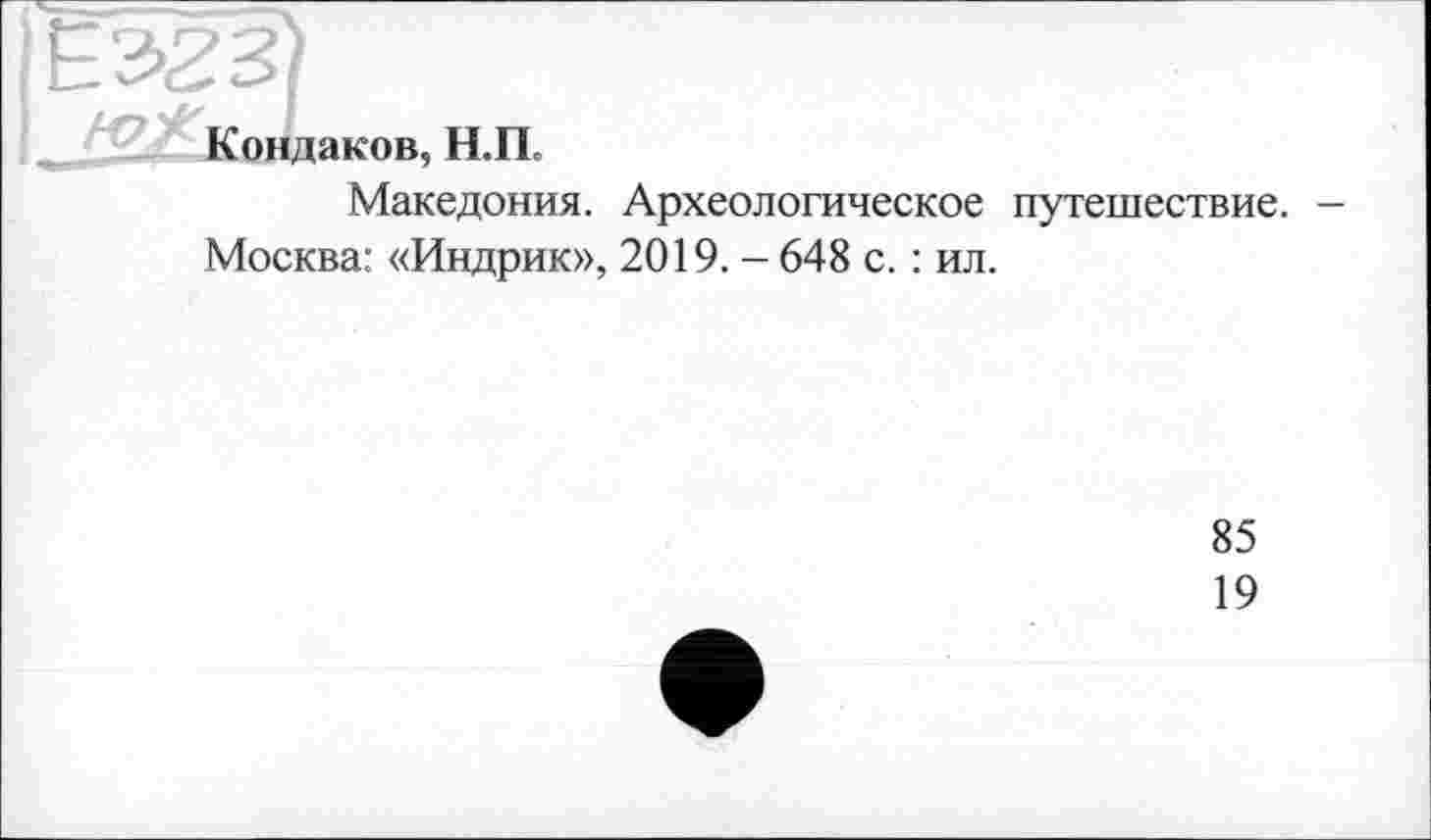 ﻿Є 323)
Кондаков, Н.П.
Македония. Археологическое путешествие. -Москва: «Индрик», 2019. - 648 с. : ил.
85
19